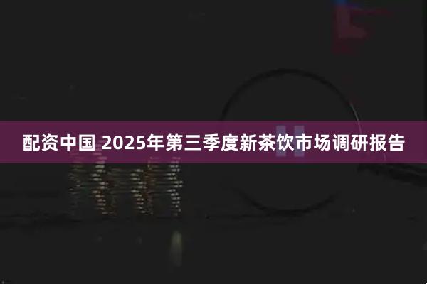 配资中国 2025年第三季度新茶饮市场调研报告