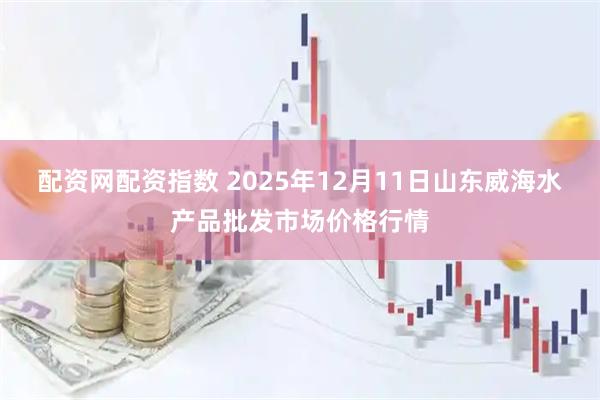 配资网配资指数 2025年12月11日山东威海水产品批发市场价格行情