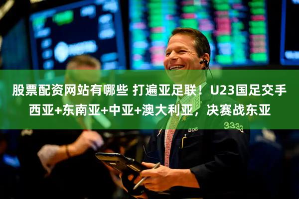 股票配资网站有哪些 打遍亚足联！U23国足交手西亚+东南亚+中亚+澳大利亚，决赛战东亚
