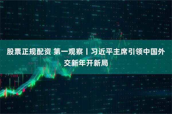 股票正规配资 第一观察丨习近平主席引领中国外交新年开新局