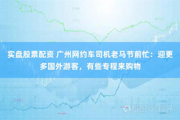 实盘股票配资 广州网约车司机老马节前忙：迎更多国外游客，有些专程来购物