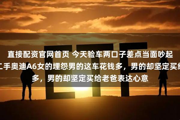直接配资官网首页 今天验车两口子差点当面吵起来，为了一台二手奥迪A6女的埋怨男的这车花钱多，男的却坚定买给老爸表达心意