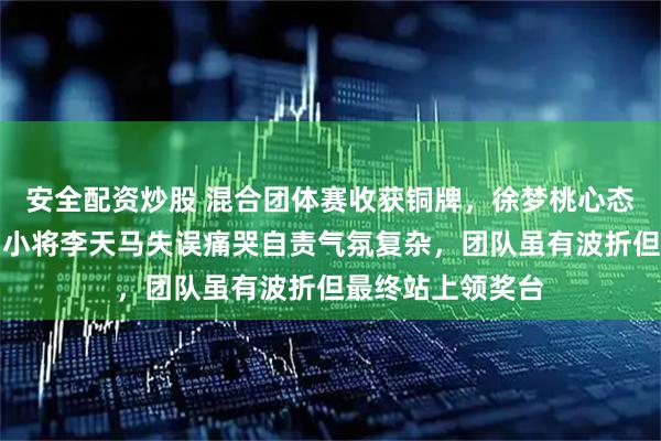 安全配资炒股 混合团体赛收获铜牌，徐梦桃心态坦然依旧稳健，小将李天马失误痛哭自责气氛复杂，团队虽有波折但最终站上领奖台