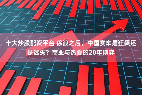 十大炒股配资平台 徐浪之后，中国赛车是狂飙还是迷失？商业与热爱的20年博弈