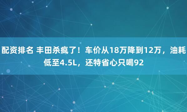 配资排名 丰田杀疯了！车价从18万降到12万，油耗低至4.5L，还特省心只喝92