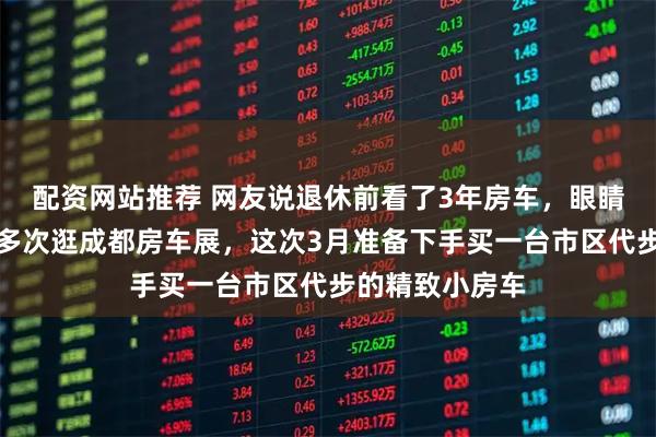 配资网站推荐 网友说退休前看了3年房车，眼睛看花了，已经多次逛成都房车展，这次3月准备下手买一台市区代步的精致小房车