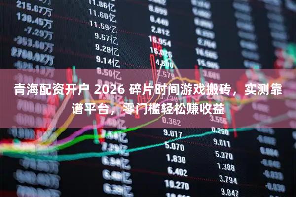 青海配资开户 2026 碎片时间游戏搬砖，实测靠谱平台，零门槛轻松赚收益