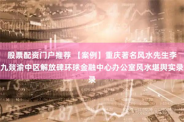 股票配资门户推荐 【案例】重庆著名风水先生李九燚渝中区解放碑环球金融中心办公室风水堪舆实录