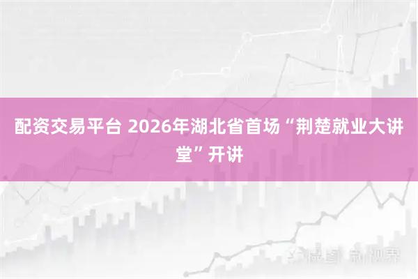 配资交易平台 2026年湖北省首场“荆楚就业大讲堂”开讲
