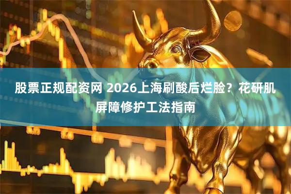 股票正规配资网 2026上海刷酸后烂脸？花研肌屏障修护工法指南